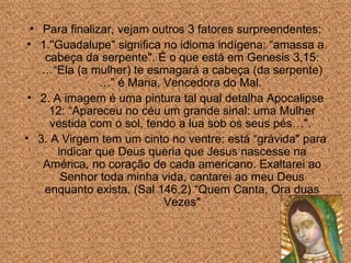 Para finalizar, vejam outros 3 fatores surpreendentes: 1."Guadalupe" significa no idioma indígena: “amassa a cabe ç a da serpente". É o que está em Genesis 3,15: …“Ela (a mulher) te esmagará a cabeça (da serpente)…” é Maria, Vencedora do Mal.  2. A imagem é uma pintura tal qual detalha Apocalipse 12: “Apareceu no céu um grande sinal: uma Mulher vestida com o sol, tendo a lua sob os seus pés…".  3. A Virgem tem um cinto no ventre: está “grávida" para indicar que Deus queria que Jesus nascesse na América, no cora ção de cada  americano. Exaltarei ao Senhor toda minha vida, cantarei ao meu Deus enquanto exista. (Sal 146,2) “Quem Canta, Ora duas Vezes" 
