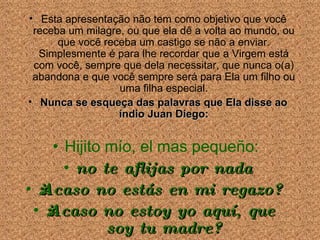 Esta apresenta ção não tem como objetivo que você  receba um milagre, ou que ela dê a volta ao mundo, ou que você  receba um  castigo se n ão a enviar . Simplesmente é para lhe recordar que a Virgem está com você, sempre que dela necessitar, que nunca o(a) abandona e que você sempre será para Ela um filho ou uma filha especial. Nunca se esque ça das  palavras que Ela disse ao índio Juan Diego: Hijito mío, el mas pequeño:  no te aflijas por nada ¿Acaso no estás en mi regazo? ¿Acaso no estoy yo aquí, que soy tu madre? 