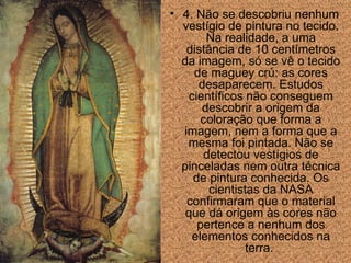 4. N ã o se descobriu nenhum vestígio de pintura no tecido. Na realidade, a uma dist â ncia de 10 centímetros da imagem, só se vê o tecido de maguey crú: as cores desaparecem. Estudos científicos n ã o conseguem descobrir a origem da colora ção  que forma a imagem, nem a forma que a mesma foi pintada. N ã o se detectou vestígios de pinceladas nem outra técnica de pintura conhecida. Os cientistas da NASA confirmar am  que o material que dá origem  às  cores n ã o pertence a nenhum dos elementos conhecidos na terra.  