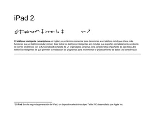 iPad 2                 1




⇙⇇⇌⇝↶↧↣↞↳⇟                                                              ↜↗
El teléfono inteligente (smartphone en inglés) es un término comercial para denominar a un teléfono móvil que ofrece más
funciones que un teléfono celular común. Casi todos los teléfonos inteligentes son móviles que soportan completamente un cliente
de correo electrónico con la funcionalidad completa de un organizador personal. Una característica importante de casi todos los
teléfonos inteligentes es que permiten la instalación de programas para incrementar el procesamiento de datos y la conectividad.




1El   iPad 2 es la segunda generación del iPad, un dispositivo electrónico tipo Tablet PC desarrollado por Apple Inc.
 