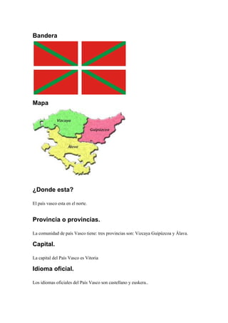 Bandera
Mapa
¿Donde esta?
El país vasco esta en el norte.
Provincia o provincias.
La comunidad de país Vasco tiene: tres provincias son: Vizcaya Guipúzcoa y Álava.
Capital.
La capital del País Vasco es Vitoria
Idioma oficial.
Los idiomas oficiales del País Vasco son castellano y euskera..
 
