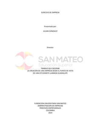 EJERCICIO DE EMPRESA 
Presentado por: 
JULIAN GONZALEZ 
Director: 
TRABAJO QUE DESCRIBE 
LA CREACIÓN DE UNA EMPRESA DESDE EL PUNTO DE VISTA 
DE UNA ESTUDIANTE LLAMADA GUADALUPE 
FUNDACION UNIVERSITARIA SAN MATEO 
ADMINISTRACION DE EMPRESAS 
PROCESOS EMPRESARIALES 
COLOMBIA 
2014  