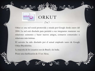 ORKUT

Orkut es una red social promovida y creada por Google desde enero del
2004. La red está diseñada para permitir a sus integrantes mantener sus
relaciones existentes y hacer nuevos amigos, contactos comerciales o
relaciones más íntimas.
El servicio ha sido diseñado por el actual empleado turco de Google
Orkut Büyükkökte.
La mayoría de los usuarios son de Brasil y de India.
Posee una clasificación de 13 en Alexa.
 
