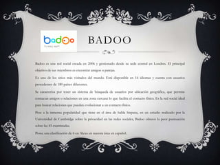 BADOO
Badoo es una red social creada en 2006 y gestionado desde su sede central en Londres. El principal
objetivo de sus miembros es encontrar amigos o parejas.

Es uno de los sitios más visitados del mundo. Está disponible en 16 idiomas y cuenta con usuarios
procedentes de 180 países diferentes.

Se caracteriza por tener un sistema de búsqueda de usuarios por ubicación geográfica, que permite
contactar amigos o relaciones en una zona cercana lo que facilita el contacto físico. Es la red social ideal
para buscar relaciones que puedan evolucionar a un contacto físico.

Pese a la inmensa popularidad que tiene en el área de habla hispana, en un estudio realizado por la
Universidad de Cambridge sobre la privacidad en las redes sociales, Badoo obtuvo la peor puntuación
sobre las 45 examinadas.

Posee una clasificación de 6 en Alexa en nuestra área en español.
 