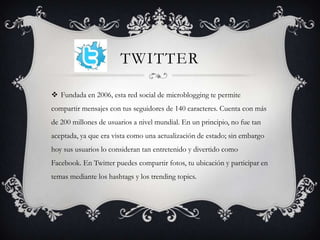 TWITTER

 Fundada en 2006, esta red social de microblogging te permite
compartir mensajes con tus seguidores de 140 caracteres. Cuenta con más
de 200 millones de usuarios a nivel mundial. En un principio, no fue tan
aceptada, ya que era vista como una actualización de estado; sin embargo
hoy sus usuarios lo consideran tan entretenido y divertido como
Facebook. En Twitter puedes compartir fotos, tu ubicación y participar en
temas mediante los hashtags y los trending topics.
 