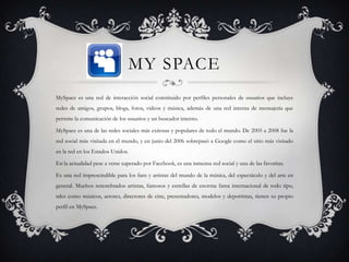 MY SPACE
MySpace es una red de interacción social constituido por perfiles personales de usuarios que incluye
redes de amigos, grupos, blogs, fotos, vídeos y música, además de una red interna de mensajería que
permite la comunicación de los usuarios y un buscador interno.

MySpace es una de las redes sociales más exitosas y populares de todo el mundo. De 2005 a 2008 fue la
red social más visitada en el mundo, y en junio del 2006 sobrepasó a Google como el sitio más visitado
en la red en los Estados Unidos.

En la actualidad pese a verse superado por Facebook, es una inmensa red social y una de las favoritas.

Es una red imprescindible para los fans y artistas del mundo de la música, del espectáculo y del arte en
general. Muchos renombrados artistas, famosos y estrellas de enorme fama internacional de todo tipo,
tales como músicos, actores, directores de cine, presentadores, modelos y deportistas, tienen su propio
perfil en MySpace.
 