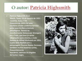    Patricia Highsmith (Fort
    Worth, Texas, 19 de Janeiro de 1921 -
     Locarno, Suíça, 4 de
    Fevereiro de 1995) foi uma
    escritora estado-unidense famosa
    pelos seus thrillers criminais
    psicológicos. Tornou-se
    mundialmente famosa por Strangers
    on a Train, que teve já várias
    adaptações para cinema, a mais
    famosa de Alfred Hitchcock em 1951,
    e pela série Ripliad com a
    personagem Thomas Ripley. Escreveu
    também muitas histórias curtas,
    frequentemente
    macabras, satíricas ou tingidas
    de humor negro.
 