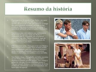    O protagonista do enredo é Tom Ripley, um rapaz
    estranho que alimenta um ódio secreto por si
    mesmo, desprezando a vida que construiu ao longo
    dos anos e sentindo incómodo por tudo na sua
    existência. Tom mora no quarto de um amigo e
    sustenta-se aplicando pequenos golpes financeiros.

   Tom levava uma vida solitária mas ambicionava
    muito mais do que isso. Certo dia Ripley é
    contactado pelo Sr. Greenleaf, um respeitável
    milionário, cujo filho, Dickie Greenleaf, fugiu às
    suas responsabilidades para com a empresa da
    família e foi viver para Itália.

   O Sr. Greenleaf pede a Tom para ir ter com Dickie a
    Itália e o convencer a voltar. Tom vê neste pedido
    uma oportunidade para viver de forma luxuosa e
    aceita a proposta, planeando nunca convencer
    Dickie a voltar e ficar ele também a viver em Itália.

   Tom Ripley chega a Mongibello, em Itália, encontra-
    se com Dickie e com Marge, a sua namorada e
    depressa se tornam grandes amigos. Tom começa a
    gostar da vida que o jovem milionário possui, a
    vida que sempre desejou e começa a viver de forma
    exuberante, subsistindo à custa dos Greenleaf, sem
    fazer nada de especial.
 