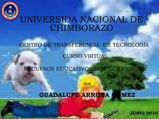UNIVERSIDA NACIONAL DE CHIMBORAZO CENTRO DE TRANSFERENCIA  DE TECNOLOGÍA CURSO VIRTUAL RECURSOS EDUCATIVOS CON TICS CURSO 2 POR: GUADALUPE ARROBA GÓMEZ JUNIO 2010 
