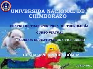 UNIVERSIDA NACIONAL DE CHIMBORAZO CENTRO DE TRANSFERENCIA  DE TECNOLOGÍA CURSO VIRTUAL RECURSOS EDUCATIVOS CON TICS CURSO 2 POR: GUADALUPE ARROBA GÓMEZ JUNIO 2010 