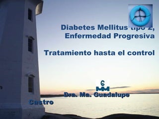 Diabetes Mellitus tipo 2, Enfermedad Progresiva Tratamiento hasta el control Dra. Ma. Guadalupe  Castro 