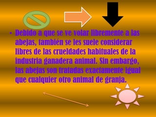 • Debido a que se ve volar libremente a las
  abejas, también se les suele considerar
  libres de las crueldades habituales de la
  industria ganadera animal. Sin embargo,
  las abejas son tratadas exactamente igual
  que cualquier otro animal de granja.
 