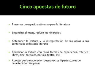 

Preservar un espacio autónomo para la literatura



Ensanchar el mapa, reducir los itinerarios



Anteponer la lectura y la interpretación de las obras a los
contenidos de historia literaria



Combinar la lectura con otras formas de experiencia estética:
libros, cine, recitales, música, teatro, etc.



Apostar por la elaboración de proyectos hipertextuales de
carácter interdisciplinar.

 
