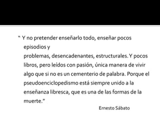 “ Y no pretender enseñarlo todo, enseñar pocos
episodios y
problemas, desencadenantes, estructurales. Y pocos
libros, pero leídos con pasión, única manera de vivir
algo que si no es un cementerio de palabra. Porque el
pseudoenciclopedismo está siempre unido a la
enseñanza libresca, que es una de las formas de la
muerte.”
Ernesto Sábato

 