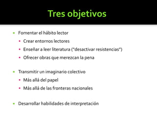 

Fomentar el hábito lector
 Crear entornos lectores
 Enseñar a leer literatura (“desactivar resistencias”)
 Ofrecer obras que merezcan la pena



Transmitir un imaginario colectivo
 Más allá del papel
 Más allá de las fronteras nacionales



Desarrollar habilidades de interpretación

 