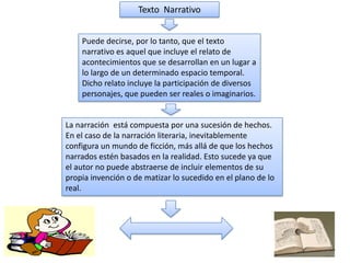 Texto Narrativo
Puede decirse, por lo tanto, que el texto
narrativo es aquel que incluye el relato de
acontecimientos que se desarrollan en un lugar a
lo largo de un determinado espacio temporal.
Dicho relato incluye la participación de diversos
personajes, que pueden ser reales o imaginarios.

La narración está compuesta por una sucesión de hechos.
En el caso de la narración literaria, inevitablemente
configura un mundo de ficción, más allá de que los hechos
narrados estén basados en la realidad. Esto sucede ya que
el autor no puede abstraerse de incluir elementos de su
propia invención o de matizar lo sucedido en el plano de lo
real.

 
