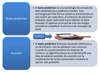 Texto predictivo

• El texto predictivo es una tecnología de entrada de
texto diseñada para teléfonos móviles. Esta
tecnología permite formar palabras presionando un
solo botón por cada letra, al contrario de presionar
múltiples veces cada tecla hasta obtener la letra
deseada. El objetivo principal de esta tecnología
consiste en simplificar la escritura de mensajes de
texto.
Ejemplo

Función

• El texto predictivo funciona haciendo referencia a
un diccionario con las palabras más comunes.
Cuando el usuario presiona los botones de
número, un algoritmo busca en el diccionario una
lista de palabras posibles de acuerdo con la
combinación de teclas presionada y muestra la
opción más probable.

 