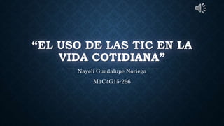 “EL USO DE LAS TIC EN LA
VIDA COTIDIANA”
Nayeli Guadalupe Noriega
M1C4G15-266
 