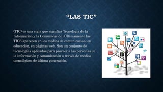 “LAS TIC”
(TIC) es una sigla que significa Tecnología de la
Información y la Comunicación. Últimamente las
TICS aparecen en los medios de comunicación, en
educación, en páginas web. Son un conjunto de
tecnologías aplicadas para proveer a las personas de
la información y comunicación a través de medios
tecnológicos de última generación.
 