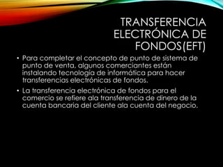 TRANSFERENCIA
ELECTRÓNICA DE
FONDOS(EFT)
• Para completar el concepto de punto de sistema de
punto de venta, algunos comerciantes están
instalando tecnología de informática para hacer
transferencias electrónicas de fondos.
• La transferencia electrónica de fondos para el
comercio se refiere ala transferencia de dinero de la
cuenta bancaria del cliente ala cuenta del negocio.
 