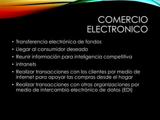 COMERCIO
ELECTRONICO
• Transferencia electrónica de fondos
• Llegar al consumidor deseado
• Reunir información para inteligencia competitiva
• intranets
• Realizar transacciones con los clientes por medio de
internet para apoyar las compras desde el hogar
• Realizar transacciones con otras organizaciones por
medio de intercambio electrónico de datos (EDI)
 