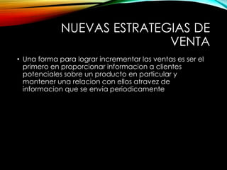 NUEVAS ESTRATEGIAS DE
VENTA
• Una forma para lograr incrementar las ventas es ser el
primero en proporcionar informacion a clientes
potenciales sobre un producto en particular y
mantener una relacion con ellos atravez de
informacion que se envia periodicamente
 