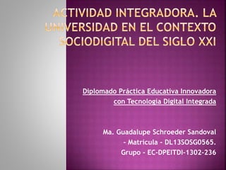 Diplomado Práctica Educativa Innovadora 
con Tecnología Digital Integrada 
Ma. Guadalupe Schroeder Sandoval 
– Matrícula - DL13SOSG0565. 
Grupo - EC-DPEITDI-1302-236 
 