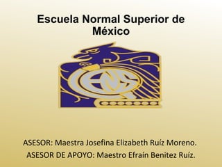 Escuela Normal Superior de
México
ASESOR: Maestra Josefina Elizabeth Ruíz Moreno.
ASESOR DE APOYO: Maestro Efraín Benitez Ruíz.
 