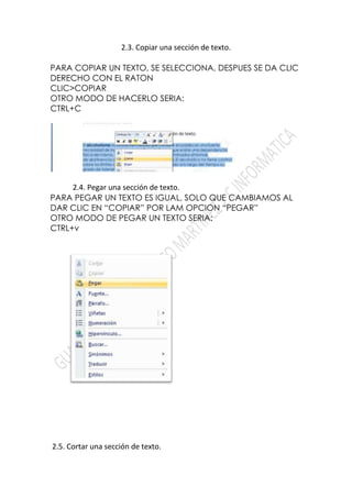 2.3. Copiar una sección de texto.

PARA COPIAR UN TEXTO, SE SELECCIONA, DESPUES SE DA CLIC
DERECHO CON EL RATON
CLIC>COPIAR
OTRO MODO DE HACERLO SERIA:
CTRL+C




     2.4. Pegar una sección de texto.
PARA PEGAR UN TEXTO ES IGUAL, SOLO QUE CAMBIAMOS AL
DAR CLIC EN “COPIAR” POR LAM OPCION “PEGAR”
OTRO MODO DE PEGAR UN TEXTO SERIA:
CTRL+v




2.5. Cortar una sección de texto.
 