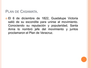 PLAN DE CASAMATA.
   El 6 de diciembre de 1822, Guadalupe Victoria
    salió de su escondite para unirse al movimiento.
    Conociendo su reputación y popularidad, Santa
    Anna lo nombró jefe del movimiento y juntos
    proclamaron el Plan de Veracruz.
 