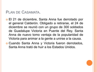 PLAN DE CASAMATA.
 El 21 de diciembre, Santa Anna fue derrotado por
  el general Calderón. Obligado a retirarse, el 24 de
  diciembre se reunió con un grupo de 300 soldados
  de Guadalupe Victoria en Puente del Rey. Santa
  Anna de nuevo tomo ventaja de la popularidad de
  Victoria para animar a la gente a unirse a la causa.
 Cuando Santa Anna y Victoria fueron derrotados,
  Santa Anna trató de huir a los Estados Unidos.
 