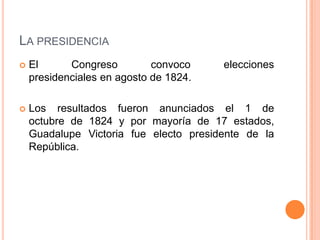LA PRESIDENCIA
   El      Congreso         convoco    elecciones
    presidenciales en agosto de 1824.

   Los resultados fueron anunciados el 1 de
    octubre de 1824 y por mayoría de 17 estados,
    Guadalupe Victoria fue electo presidente de la
    República.
 
