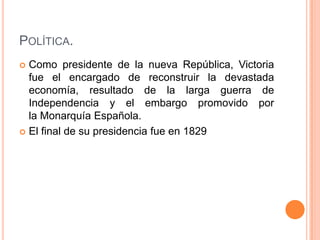 POLÍTICA.
 Como presidente de la nueva República, Victoria
  fue el encargado de reconstruir la devastada
  economía, resultado de la larga guerra de
  Independencia y el embargo promovido por
  la Monarquía Española.
 El final de su presidencia fue en 1829
 