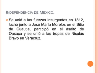 INDEPENDENCIA DE MÉXICO.
 Se unió a las fuerzas insurgentes en 1812,
 luchó junto a José María Morelos en el Sitio
 de Cuautla, participó en el asalto de
 Oaxaca y se unió a las tropas de Nicolás
 Bravo en Veracruz.
 