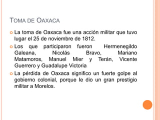 TOMA DE OAXACA
 La toma de Oaxaca fue una acción militar que tuvo
  lugar el 25 de noviembre de 1812.
 Los    que participaron fueron      Hermenegildo
  Galeana,         Nicolás     Bravo,      Mariano
  Matamoros, Manuel Mier y Terán, Vicente
  Guerrero y Guadalupe Victoria
 La pérdida de Oaxaca significo un fuerte golpe al
  gobierno colonial, porque le dio un gran prestigio
  militar a Morelos.
 