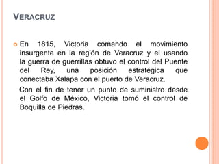 VERACRUZ

   En 1815, Victoria comando el movimiento
    insurgente en la región de Veracruz y el usando
    la guerra de guerrillas obtuvo el control del Puente
    del    Rey,    una    posición    estratégica    que
    conectaba Xalapa con el puerto de Veracruz.
    Con el fin de tener un punto de suministro desde
    el Golfo de México, Victoria tomó el control de
    Boquilla de Piedras.
 