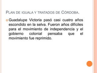 PLAN DE IGUALA Y TRATADOS DE CÓRDOBA.
 Guadalupe Victoria pasó casi cuatro años
 escondido en la selva. Fueron años difíciles
 para el movimiento de independencia y el
 gobierno   colonial    pensaba   que       el
 movimiento fue reprimido.
 