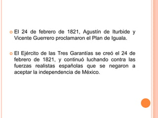    El 24 de febrero de 1821, Agustín de Iturbide y
    Vicente Guerrero proclamaron el Plan de Iguala.

   El Ejército de las Tres Garantías se creó el 24 de
    febrero de 1821, y continuó luchando contra las
    fuerzas realistas españolas que se negaron a
    aceptar la independencia de México.
 