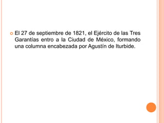    El 27 de septiembre de 1821, el Ejército de las Tres
    Garantías entro a la Ciudad de México, formando
    una columna encabezada por Agustín de Iturbide.
 