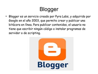 Blogger
●
Blogger es un servicio creado por Pyra Labs, y adquirido por
Google en el año 2003, que permite crear y publicar una
bitácora en línea. Para publicar contenidos, el usuario no
tiene que escribir ningún código o instalar programas de
servidor o de scripting.
 