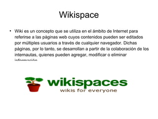 Wikispace
●
Wiki es un concepto que se utiliza en el ámbito de Internet para
referirse a las páginas web cuyos contenidos pueden ser editados
por múltiples usuarios a través de cualquier navegador. Dichas
páginas, por lo tanto, se desarrollan a partir de la colaboración de los
internautas, quienes pueden agregar, modificar o eliminar
información.
 
