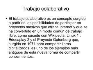 Trabajo colaborativo
● El trabajo colaborativo es un concepto surgido
a partir de las posibilidades de participar en
proyectos masivos que ofrece Internet y que se
ha convertido en un modo común de trabajo
libre, como sucede con Wikipedia, Linux 1 ,
Educaplay 2 y el Proyecto Gutenberg que,
surgido en 1971 para compartir libros
digitalizados, es uno de los ejemplos más
antiguos de esta nueva forma de compartir
conocimientos.
 