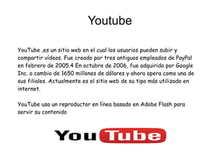 Youtube
YouTube ,es un sitio web en el cual los usuarios pueden subir y
compartir vídeos. Fue creado por tres antiguos empleados de PayPal
en febrero de 2005.4 En octubre de 2006, fue adquirido por Google
Inc. a cambio de 1650 millones de dólares y ahora opera como una de
sus filiales. Actualmente es el sitio web de su tipo más utilizado en
internet.
YouTube usa un reproductor en línea basado en Adobe Flash para
servir su contenido
 