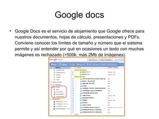 Google docs
●
Google Docs es el servicio de alojamiento que Google ofrece para
nuestros documentos, hojas de cálculo, presentaciones y PDFs.
Conviene conocer los límites de tamaño y número que el sistema
permite y así entender por qué en ocasiones un texto con muchas
imágenes es rechazado (>500k. más 2Mb de imágenes).
 