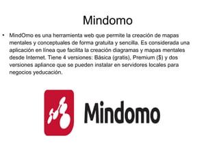 Mindomo
●
MindOmo es una herramienta web que permite la creación de mapas
mentales y conceptuales de forma gratuita y sencilla. Es considerada una
aplicación en línea que facilita la creación diagramas y mapas mentales
desde Internet. Tiene 4 versiones: Básica (gratis), Premium ($) y dos
versiones apliance que se pueden instalar en servidores locales para
negocios yeducación.
 