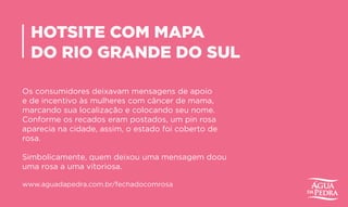 HOTSITE COM MAPA
DO RIO GRANDE DO SUL
Os consumidores deixavam mensagens de apoio
e de incentivo às mulheres com câncer de mama,
marcando sua localização e colocando seu nome.
Conforme os recados eram postados, um pin rosa
aparecia na cidade, assim, o estado foi coberto de
rosa.
Simbolicamente, quem deixou uma mensagem doou
uma rosa a uma vitoriosa.
www.aguadapedra.com.br/fechadocomrosa
 