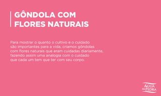 GÔNDOLA COM
FLORES NATURAIS
Para mostrar o quanto o cultivo e o cuidado
são importantes para a vida, criamos gôndolas
com flores naturais que eram cuidadas diariamente,
fazendo assim uma analogia com o cuidado
que cada um tem que ter com seu corpo.
 