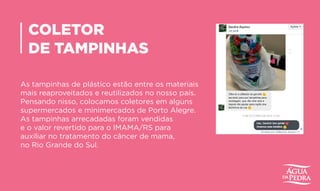 COLETOR
DE TAMPINHAS
As tampinhas de plástico estão entre os materiais
mais reaproveitados e reutilizados no nosso país.
Pensando nisso, colocamos coletores em alguns
supermercados e minimercados de Porto Alegre.
As tampinhas arrecadadas foram vendidas
e o valor revertido para o IMAMA/RS para
auxiliar no tratamento do câncer de mama,
no Rio Grande do Sul.
 