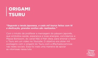 ORIGAMI
TSURU
“Segundo a lenda japonesa, a cada mil tsurus feitos com fé
e dedicação, grandes sonhos são realizados.”
Com o intuito de proliferar a mensagem do pássaro japonês,
que simboliza saúde, esperança e boas energias, convidamos a
Maysa Bonissoni, do canal Não é Mah ideia, para ensinar a fazer
o Tsuru em um vídeo no Youtube. O objetivo era obter mil
postagens com o origami do Tsuru com a #fechadocomrosa
nas redes sociais. Essa foi mais uma maneira de apoiar
as vitoriosas nessa luta.
 