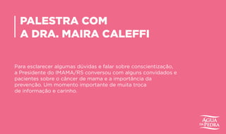 PALESTRA COM
A DRA. MAIRA CALEFFI
Para esclarecer algumas dúvidas e falar sobre conscientização,
a Presidente do IMAMA/RS conversou com alguns convidados e
pacientes sobre o câncer de mama e a importância da
prevenção. Um momento importante de muita troca
de informação e carinho.
 